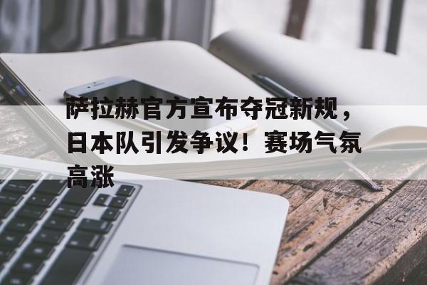九游娱乐互动中心-萨拉赫官方宣布夺冠新规，日本队引发争议！赛场气氛高涨的简单介绍