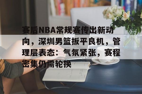 九游娱乐APP入口-赛后NBA常规赛传出新动向，深圳男篮扳平良机，管理层表态：气氛紧张，赛程密集仍需轮换的简单介绍