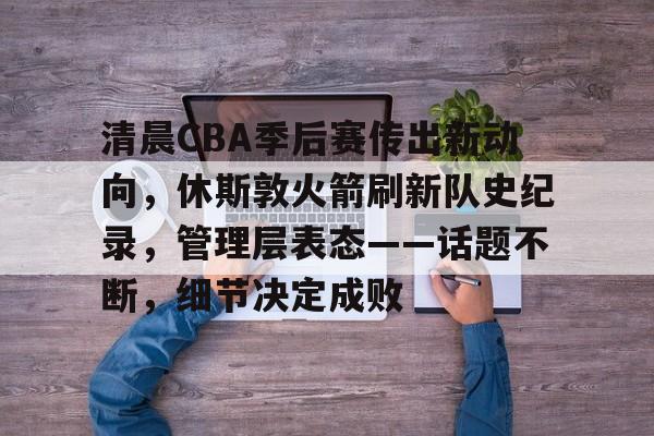 九游娱乐互动中心-清晨CBA季后赛传出新动向,休斯敦火箭刷新队史纪录,管理层表态——话题不断,细节决定成败的简单介绍