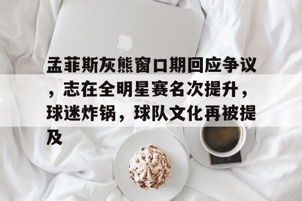 九游娱乐官方平台-孟菲斯灰熊窗口期回应争议，志在全明星赛名次提升，球迷炸锅，球队文化再被提及的简单介绍